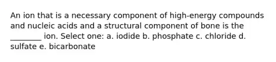 An ion that is a necessary component of high-energy compounds and nucleic acids and a structural component of bone is the ________ ion. Select one: a. iodide b. phosphate c. chloride d. sulfate e. bicarbonate