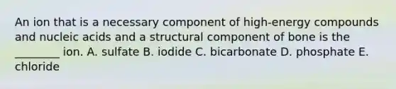 An ion that is a necessary component of high-energy compounds and nucleic acids and a structural component of bone is the ________ ion. A. sulfate B. iodide C. bicarbonate D. phosphate E. chloride