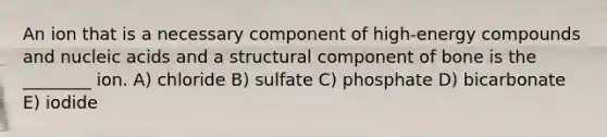 An ion that is a necessary component of high-energy compounds and nucleic acids and a structural component of bone is the ________ ion. A) chloride B) sulfate C) phosphate D) bicarbonate E) iodide