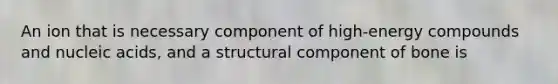 An ion that is necessary component of high-energy compounds and nucleic acids, and a structural component of bone is