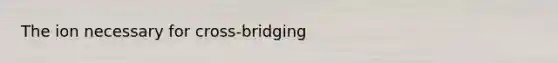 The ion necessary for cross-bridging