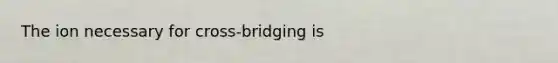 The ion necessary for cross-bridging is