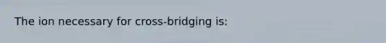 The ion necessary for cross-bridging is: