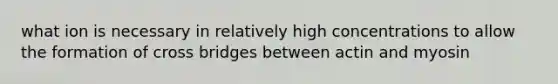 what ion is necessary in relatively high concentrations to allow the formation of cross bridges between actin and myosin