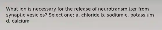 What ion is necessary for the release of neurotransmitter from synaptic vesicles? Select one: a. chloride b. sodium c. potassium d. calcium