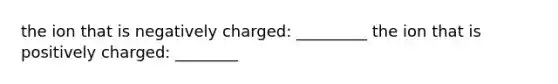 the ion that is negatively charged: _________ the ion that is positively charged: ________