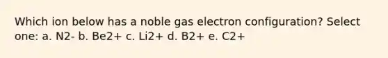 Which ion below has a noble gas electron configuration? Select one: a. N2- b. Be2+ c. Li2+ d. B2+ e. C2+