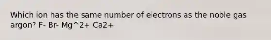 Which ion has the same number of electrons as the noble gas argon? F- Br- Mg^2+ Ca2+