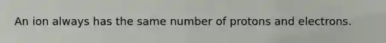 An ion always has the same number of protons and electrons.