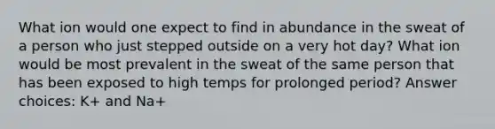 What ion would one expect to find in abundance in the sweat of a person who just stepped outside on a very hot day? What ion would be most prevalent in the sweat of the same person that has been exposed to high temps for prolonged period? Answer choices: K+ and Na+