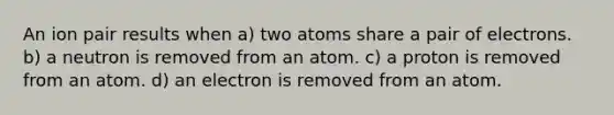 An ion pair results when a) two atoms share a pair of electrons. b) a neutron is removed from an atom. c) a proton is removed from an atom. d) an electron is removed from an atom.