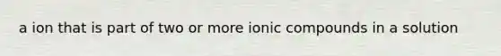 a ion that is part of two or more ionic compounds in a solution