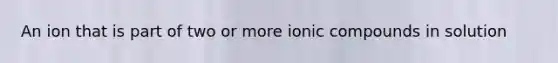 An ion that is part of two or more ionic compounds in solution