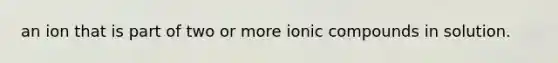 an ion that is part of two or more ionic compounds in solution.