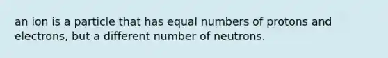 an ion is a particle that has equal numbers of protons and electrons, but a different number of neutrons.