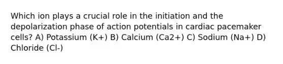 Which ion plays a crucial role in the initiation and the depolarization phase of action potentials in cardiac pacemaker cells? A) Potassium (K+) B) Calcium (Ca2+) C) Sodium (Na+) D) Chloride (Cl-)