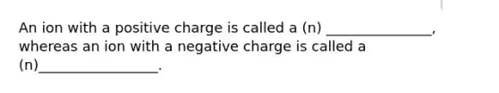 An ion with a positive charge is called a (n) _______________, whereas an ion with a negative charge is called a (n)_________________.