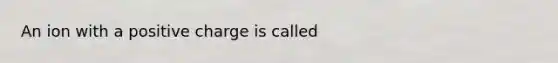 An ion with a positive charge is called