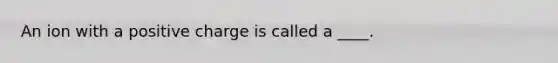 An ion with a positive charge is called a ____.