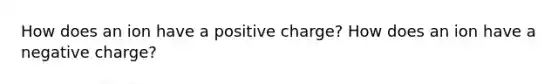 How does an ion have a positive charge? How does an ion have a negative charge?