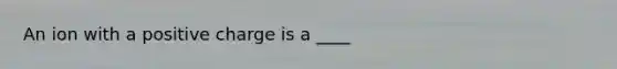 An ion with a positive charge is a ____