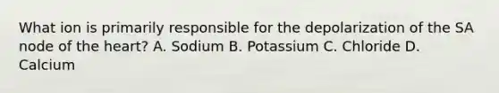 What ion is primarily responsible for the depolarization of the SA node of the heart? A. Sodium B. Potassium C. Chloride D. Calcium