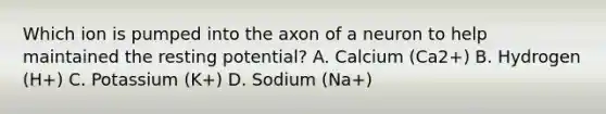 Which ion is pumped into the axon of a neuron to help maintained the resting potential? A. Calcium (Ca2+) B. Hydrogen (H+) C. Potassium (K+) D. Sodium (Na+)