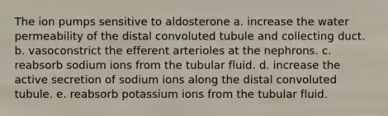 The ion pumps sensitive to aldosterone a. increase the water permeability of the distal convoluted tubule and collecting duct. b. vasoconstrict the efferent arterioles at the nephrons. c. reabsorb sodium ions from the tubular fluid. d. increase the active secretion of sodium ions along the distal convoluted tubule. e. reabsorb potassium ions from the tubular fluid.