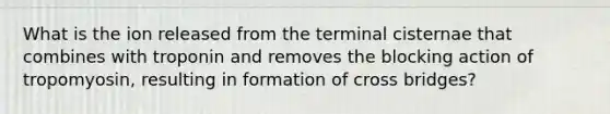 What is the ion released from the terminal cisternae that combines with troponin and removes the blocking action of tropomyosin, resulting in formation of cross bridges?