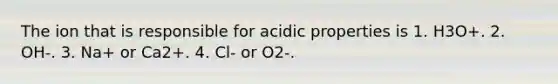 The ion that is responsible for acidic properties is 1. H3O+. 2. OH-. 3. Na+ or Ca2+. 4. Cl- or O2-.