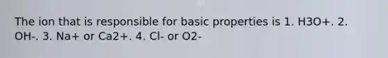 The ion that is responsible for basic properties is 1. H3O+. 2. OH-. 3. Na+ or Ca2+. 4. Cl- or O2-