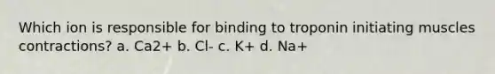 Which ion is responsible for binding to troponin initiating muscles contractions? a. Ca2+ b. Cl- c. K+ d. Na+