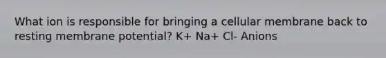 What ion is responsible for bringing a cellular membrane back to resting membrane potential? K+ Na+ Cl- Anions