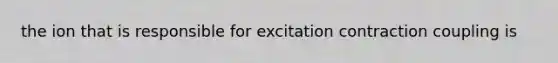 the ion that is responsible for excitation contraction coupling is