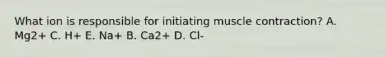 What ion is responsible for initiating muscle contraction? A. Mg2+ C. H+ E. Na+ B. Ca2+ D. Cl-