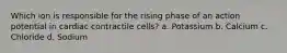 Which ion is responsible for the rising phase of an action potential in cardiac contractile cells? a. Potassium b. Calcium c. Chloride d. Sodium