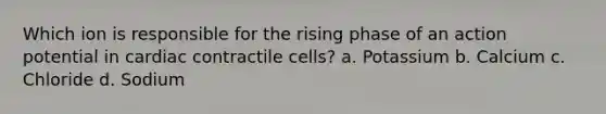 Which ion is responsible for the rising phase of an action potential in cardiac contractile cells? a. Potassium b. Calcium c. Chloride d. Sodium