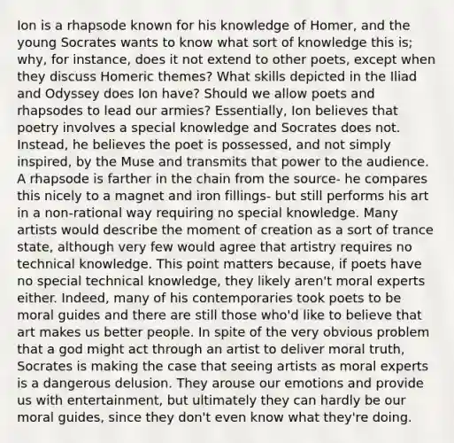 Ion is a rhapsode known for his knowledge of Homer, and the young Socrates wants to know what sort of knowledge this is; why, for instance, does it not extend to other poets, except when they discuss Homeric themes? What skills depicted in the Iliad and Odyssey does Ion have? Should we allow poets and rhapsodes to lead our armies? Essentially, Ion believes that poetry involves a special knowledge and Socrates does not. Instead, he believes the poet is possessed, and not simply inspired, by the Muse and transmits that power to the audience. A rhapsode is farther in the chain from the source- he compares this nicely to a magnet and iron fillings- but still performs his art in a non-rational way requiring no special knowledge. Many artists would describe the moment of creation as a sort of trance state, although very few would agree that artistry requires no technical knowledge. This point matters because, if poets have no special technical knowledge, they likely aren't moral experts either. Indeed, many of his contemporaries took poets to be moral guides and there are still those who'd like to believe that art makes us better people. In spite of the very obvious problem that a god might act through an artist to deliver moral truth, Socrates is making the case that seeing artists as moral experts is a dangerous delusion. They arouse our emotions and provide us with entertainment, but ultimately they can hardly be our moral guides, since they don't even know what they're doing.