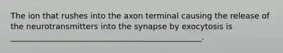 The ion that rushes into the axon terminal causing the release of the neurotransmitters into the synapse by exocytosis is ________________________________________________.