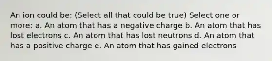 An ion could be: (Select all that could be true) Select one or more: a. An atom that has a negative charge b. An atom that has lost electrons c. An atom that has lost neutrons d. An atom that has a positive charge e. An atom that has gained electrons