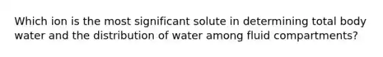 Which ion is the most significant solute in determining total body water and the distribution of water among fluid compartments?