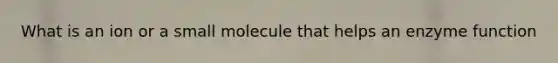 What is an ion or a small molecule that helps an enzyme function