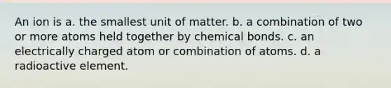 An ion is a. the smallest unit of matter. b. a combination of two or more atoms held together by chemical bonds. c. an electrically charged atom or combination of atoms. d. a radioactive element.