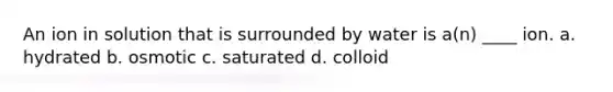 An ion in solution that is surrounded by water is a(n) ____ ion. a. hydrated b. osmotic c. saturated d. colloid