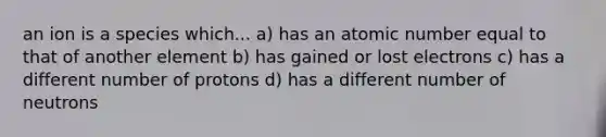 an ion is a species which... a) has an atomic number equal to that of another element b) has gained or lost electrons c) has a different number of protons d) has a different number of neutrons