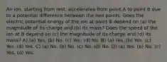 An ion, starting from rest, accelerates from point A to point B due to a potential difference between the two points. Does the electric potential energy of the ion at point B depend on (a) the magnitude of its charge and (b) its mass? Does the speed of the ion at B depend on (c) the magnitude of its charge and (d) its mass? A) (a) Yes. (b) No. (c) Yes. (d) No. B) (a) Yes. (b) Yes. (c) Yes. (d) Yes. C) (a) No. (b) No. (c) No. (d) No. D) (a) Yes. (b) No. (c) Yes. (d) Yes.