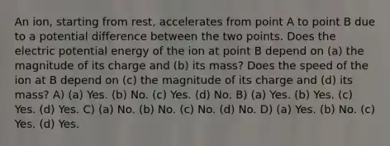 An ion, starting from rest, accelerates from point A to point B due to a potential difference between the two points. Does the electric potential energy of the ion at point B depend on (a) the magnitude of its charge and (b) its mass? Does the speed of the ion at B depend on (c) the magnitude of its charge and (d) its mass? A) (a) Yes. (b) No. (c) Yes. (d) No. B) (a) Yes. (b) Yes. (c) Yes. (d) Yes. C) (a) No. (b) No. (c) No. (d) No. D) (a) Yes. (b) No. (c) Yes. (d) Yes.