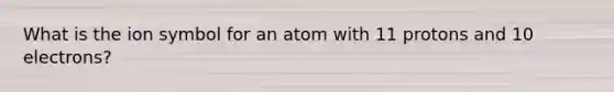 What is the ion symbol for an atom with 11 protons and 10 electrons?