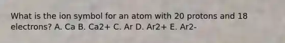 What is the ion symbol for an atom with 20 protons and 18 electrons? A. Ca B. Ca2+ C. Ar D. Ar2+ E. Ar2-