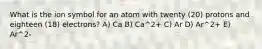 What is the ion symbol for an atom with twenty (20) protons and eighteen (18) electrons? A) Ca B) Ca^2+ C) Ar D) Ar^2+ E) Ar^2-